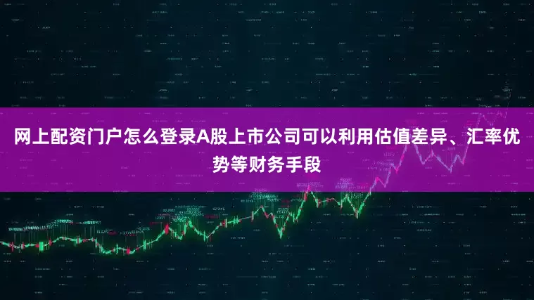网上配资门户怎么登录A股上市公司可以利用估值差异、汇率优势等财务手段