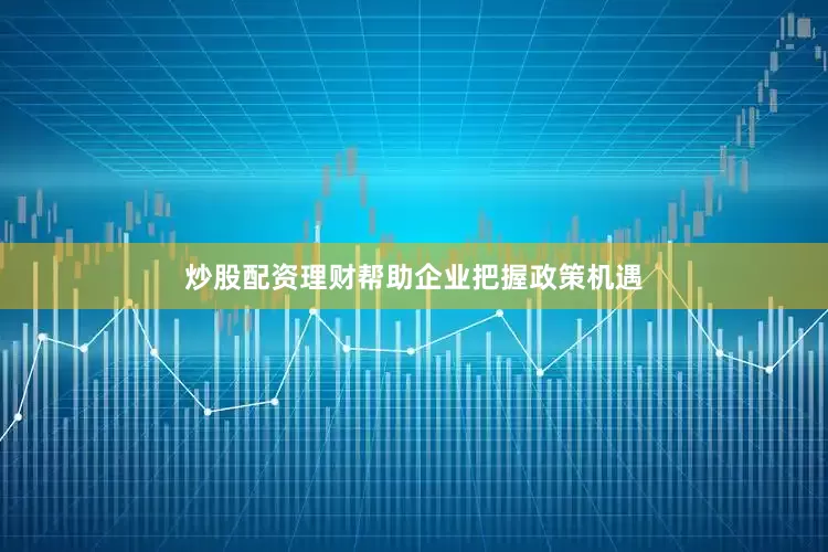 炒股配资理财帮助企业把握政策机遇