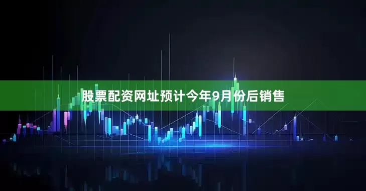 股票配资网址预计今年9月份后销售