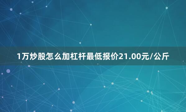 1万炒股怎么加杠杆最低报价21.00元/公斤