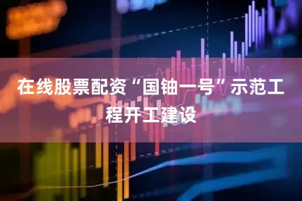 在线股票配资“国铀一号”示范工程开工建设