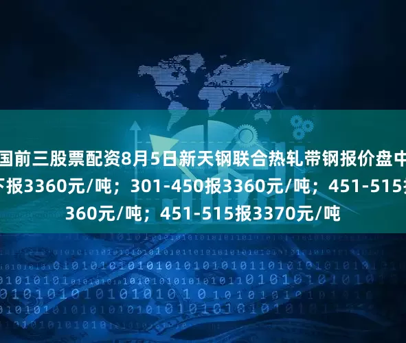 全国前三股票配资8月5日新天钢联合热轧带钢报价盘中涨10：300以下报3360元/吨；301-450报3360元/吨；451-515报3370元/吨