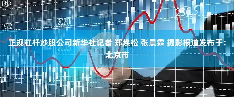 正规杠杆炒股公司新华社记者 郑焕松 张晨霖 摄影报道发布于：北京市