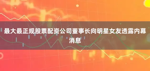最大最正规股票配资公司董事长向明星女友透露内幕消息